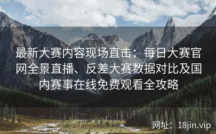最新大赛内容现场直击：每日大赛官网全景直播、反差大赛数据对比及国内赛事在线免费观看全攻略
