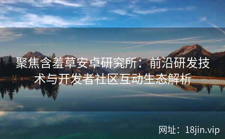 聚焦含羞草安卓研究所：前沿研发技术与开发者社区互动生态解析