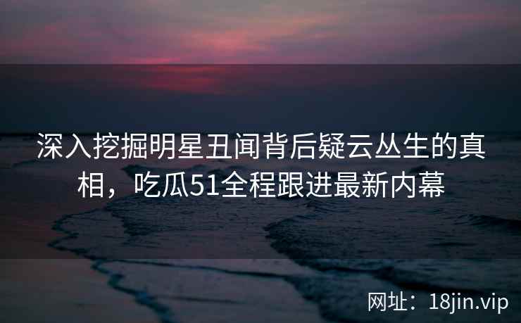 深入挖掘明星丑闻背后疑云丛生的真相，吃瓜51全程跟进最新内幕