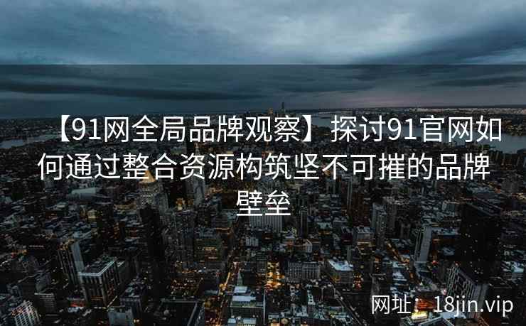 【91网全局品牌观察】探讨91官网如何通过整合资源构筑坚不可摧的品牌壁垒