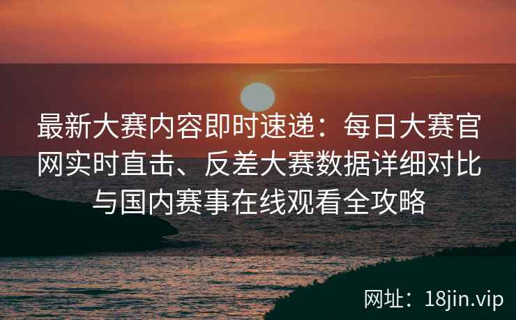 最新大赛内容即时速递：每日大赛官网实时直击、反差大赛数据详细对比与国内赛事在线观看全攻略