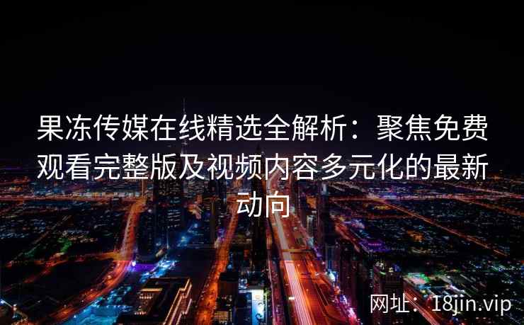 果冻传媒在线精选全解析：聚焦免费观看完整版及视频内容多元化的最新动向