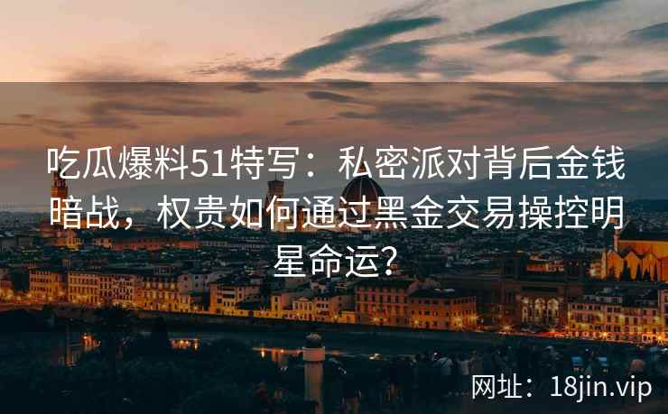 吃瓜爆料51特写：私密派对背后金钱暗战，权贵如何通过黑金交易操控明星命运？
