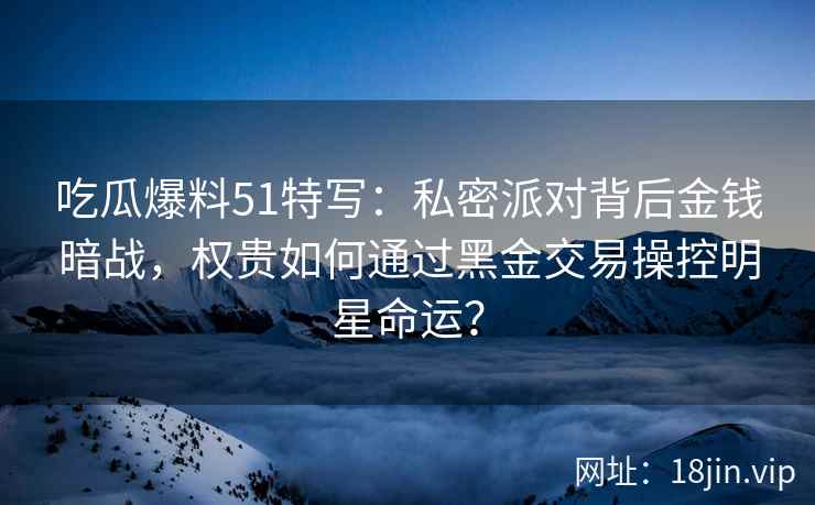 吃瓜爆料51特写：私密派对背后金钱暗战，权贵如何通过黑金交易操控明星命运？