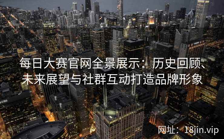 每日大赛官网全景展示：历史回顾、未来展望与社群互动打造品牌形象
