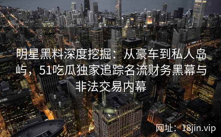 明星黑料深度挖掘：从豪车到私人岛屿，51吃瓜独家追踪名流财务黑幕与非法交易内幕