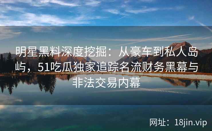 明星黑料深度挖掘：从豪车到私人岛屿，51吃瓜独家追踪名流财务黑幕与非法交易内幕