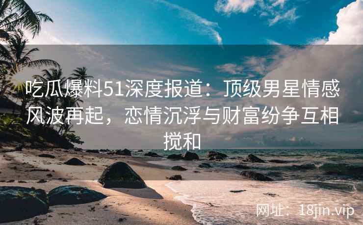 吃瓜爆料51深度报道：顶级男星情感风波再起，恋情沉浮与财富纷争互相搅和