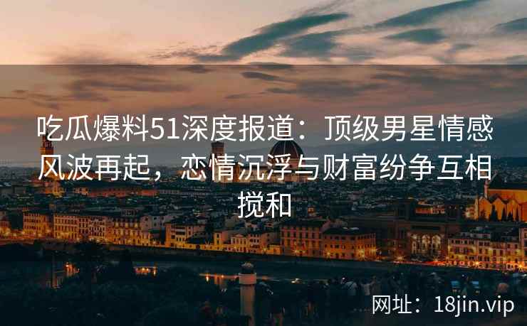吃瓜爆料51深度报道：顶级男星情感风波再起，恋情沉浮与财富纷争互相搅和
