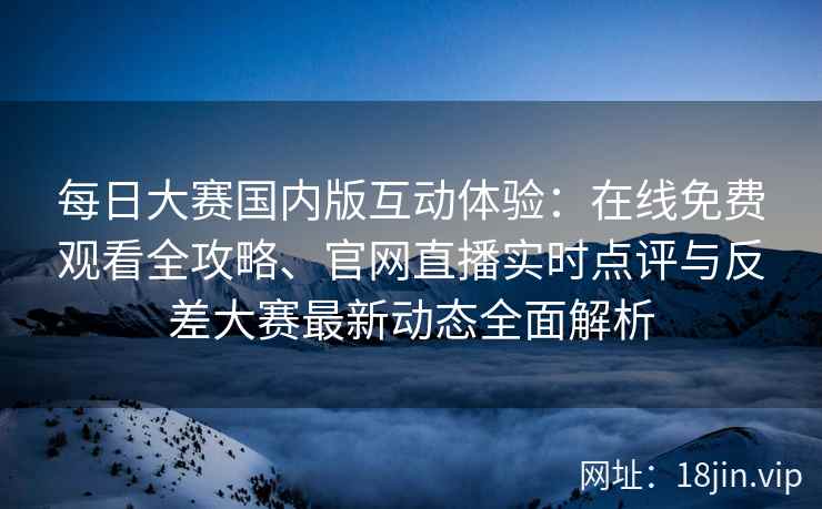 每日大赛国内版互动体验：在线免费观看全攻略、官网直播实时点评与反差大赛最新动态全面解析