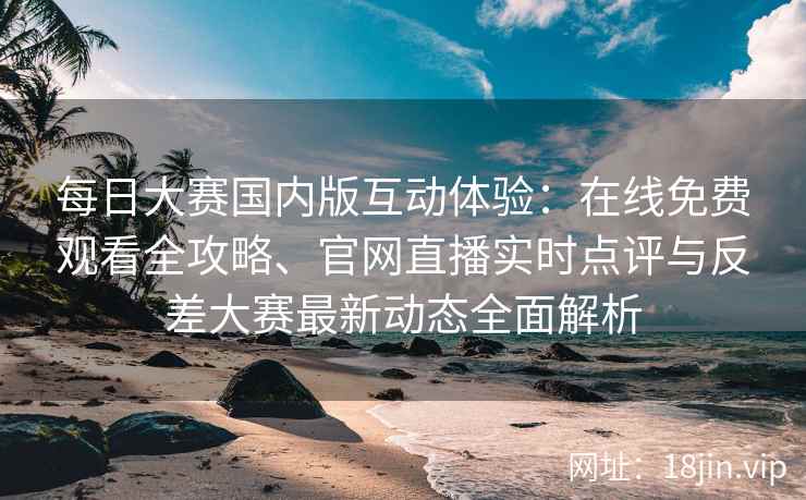 每日大赛国内版互动体验：在线免费观看全攻略、官网直播实时点评与反差大赛最新动态全面解析
