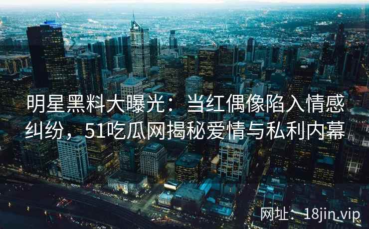 明星黑料大曝光：当红偶像陷入情感纠纷，51吃瓜网揭秘爱情与私利内幕