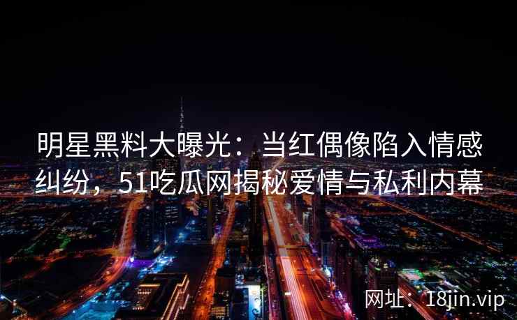 明星黑料大曝光：当红偶像陷入情感纠纷，51吃瓜网揭秘爱情与私利内幕