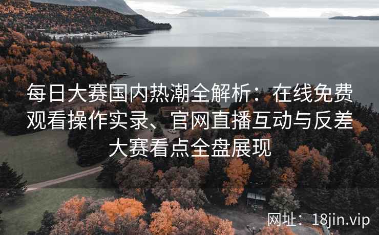 每日大赛国内热潮全解析：在线免费观看操作实录、官网直播互动与反差大赛看点全盘展现