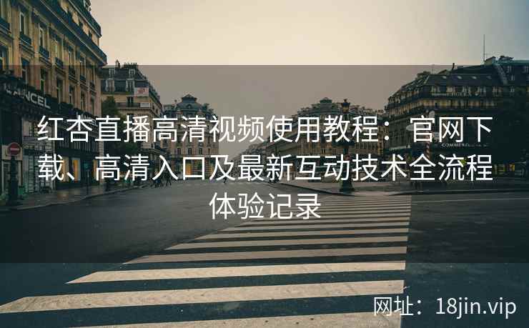 红杏直播高清视频使用教程：官网下载、高清入口及最新互动技术全流程体验记录