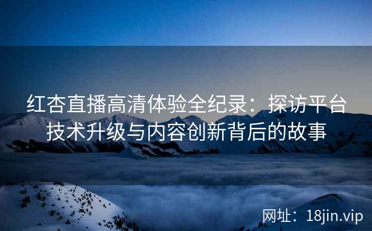 红杏直播高清体验全纪录：探访平台技术升级与内容创新背后的故事