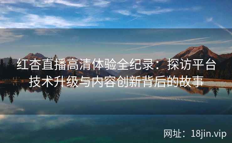 红杏直播高清体验全纪录：探访平台技术升级与内容创新背后的故事