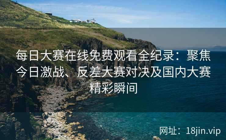 每日大赛在线免费观看全纪录：聚焦今日激战、反差大赛对决及国内大赛精彩瞬间
