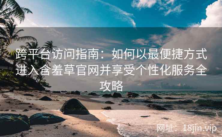 跨平台访问指南：如何以最便捷方式进入含羞草官网并享受个性化服务全攻略