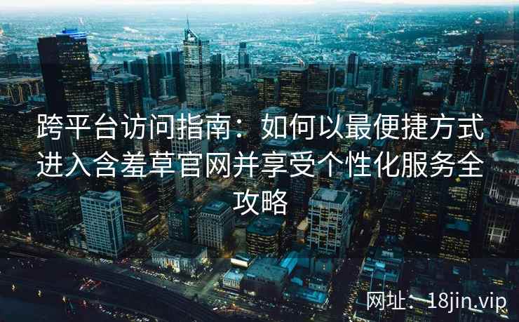 跨平台访问指南：如何以最便捷方式进入含羞草官网并享受个性化服务全攻略