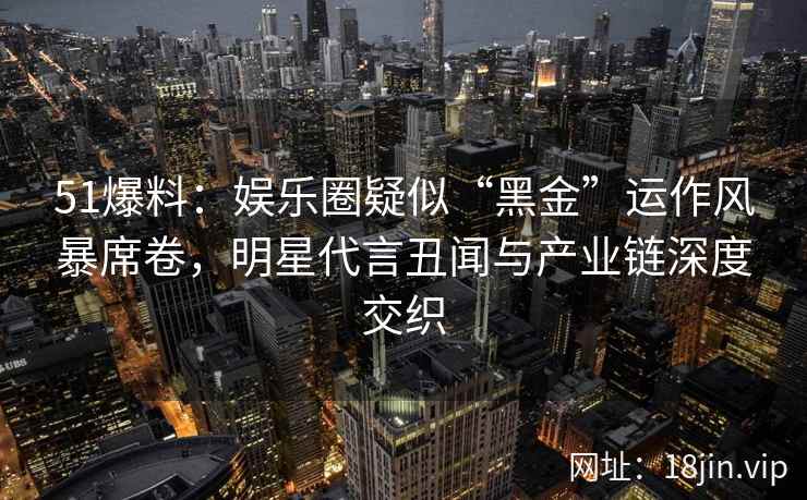 51爆料：娱乐圈疑似“黑金”运作风暴席卷，明星代言丑闻与产业链深度交织