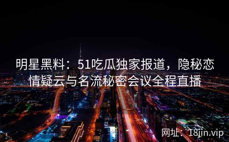 明星黑料：51吃瓜独家报道，隐秘恋情疑云与名流秘密会议全程直播