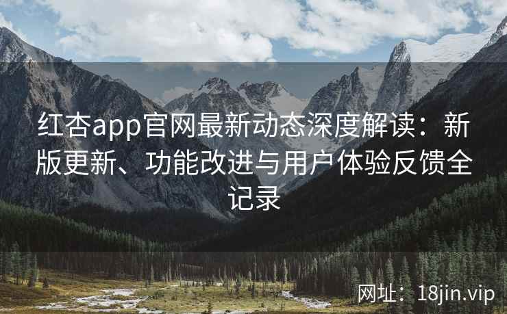 红杏app官网最新动态深度解读：新版更新、功能改进与用户体验反馈全记录