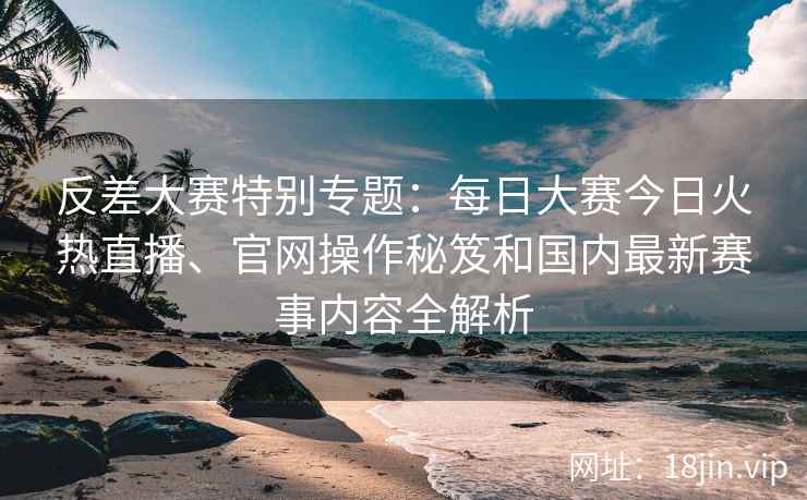 反差大赛特别专题：每日大赛今日火热直播、官网操作秘笈和国内最新赛事内容全解析