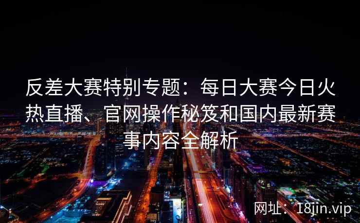 反差大赛特别专题：每日大赛今日火热直播、官网操作秘笈和国内最新赛事内容全解析