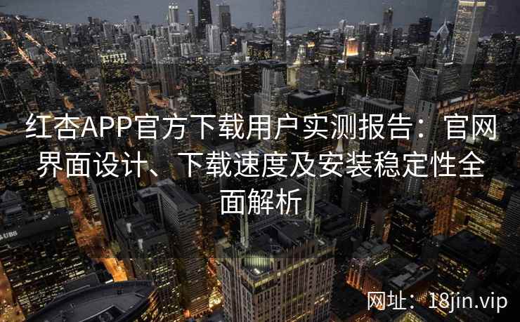 红杏APP官方下载用户实测报告：官网界面设计、下载速度及安装稳定性全面解析