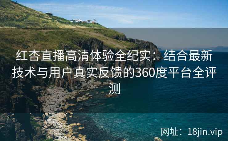 红杏直播高清体验全纪实：结合最新技术与用户真实反馈的360度平台全评测