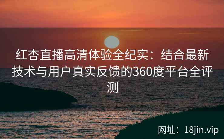 红杏直播高清体验全纪实：结合最新技术与用户真实反馈的360度平台全评测