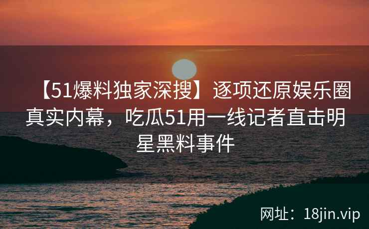 【51爆料独家深搜】逐项还原娱乐圈真实内幕，吃瓜51用一线记者直击明星黑料事件