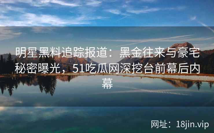 明星黑料追踪报道：黑金往来与豪宅秘密曝光，51吃瓜网深挖台前幕后内幕