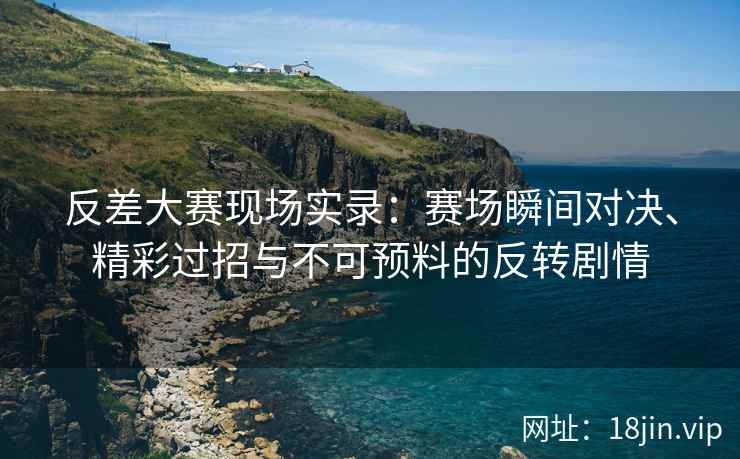 反差大赛现场实录：赛场瞬间对决、精彩过招与不可预料的反转剧情