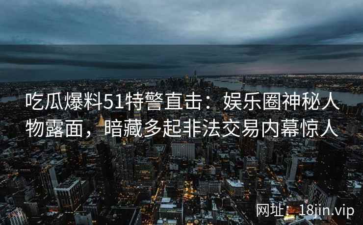 吃瓜爆料51特警直击：娱乐圈神秘人物露面，暗藏多起非法交易内幕惊人