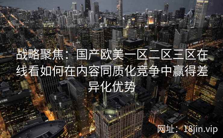 战略聚焦：国产欧美一区二区三区在线看如何在内容同质化竞争中赢得差异化优势