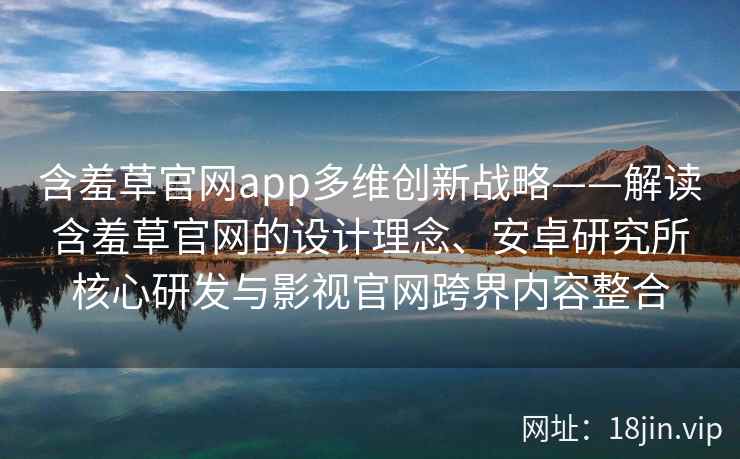 含羞草官网app多维创新战略——解读含羞草官网的设计理念、安卓研究所核心研发与影视官网跨界内容整合