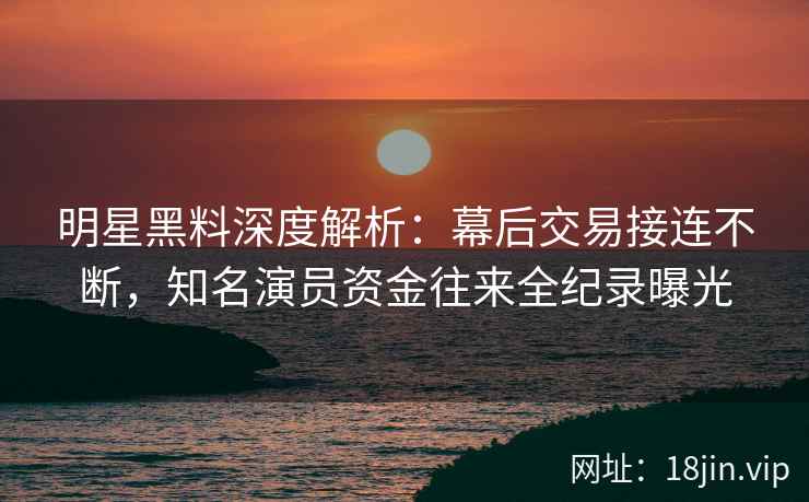 明星黑料深度解析：幕后交易接连不断，知名演员资金往来全纪录曝光