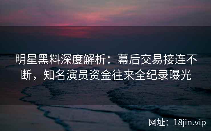 明星黑料深度解析：幕后交易接连不断，知名演员资金往来全纪录曝光