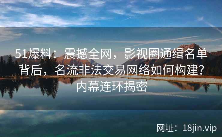 51爆料：震撼全网，影视圈通缉名单背后，名流非法交易网络如何构建？内幕连环揭密