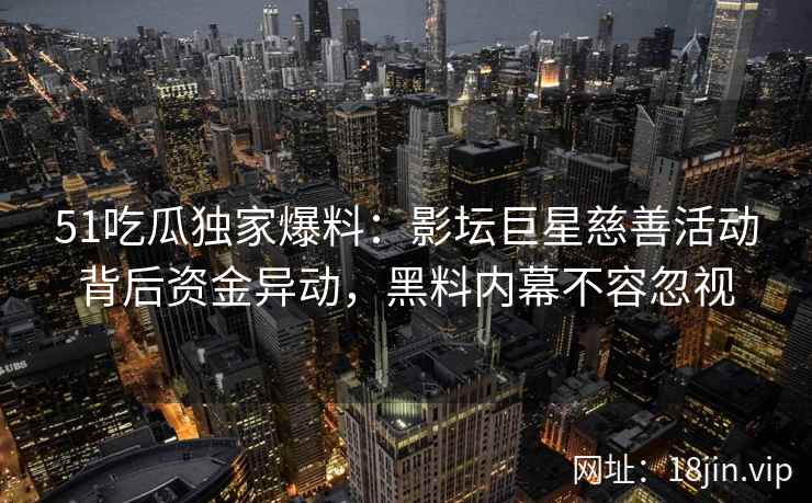 51吃瓜独家爆料：影坛巨星慈善活动背后资金异动，黑料内幕不容忽视