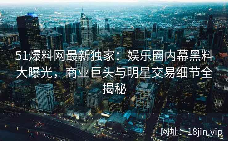 51爆料网最新独家：娱乐圈内幕黑料大曝光，商业巨头与明星交易细节全揭秘