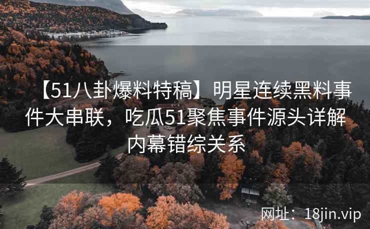 【51八卦爆料特稿】明星连续黑料事件大串联，吃瓜51聚焦事件源头详解内幕错综关系