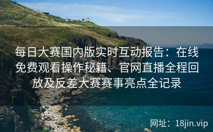 每日大赛国内版实时互动报告：在线免费观看操作秘籍、官网直播全程回放及反差大赛赛事亮点全记录