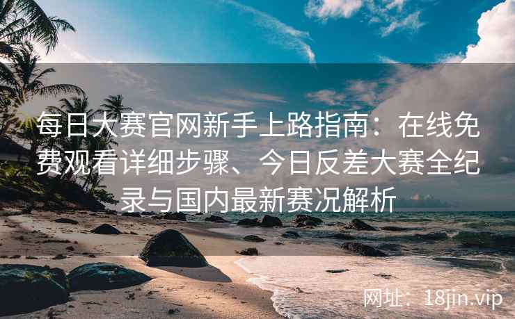 每日大赛官网新手上路指南：在线免费观看详细步骤、今日反差大赛全纪录与国内最新赛况解析