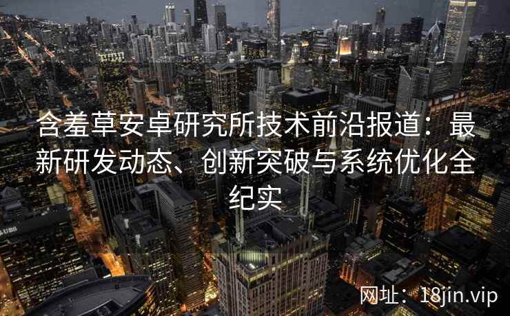含羞草安卓研究所技术前沿报道：最新研发动态、创新突破与系统优化全纪实