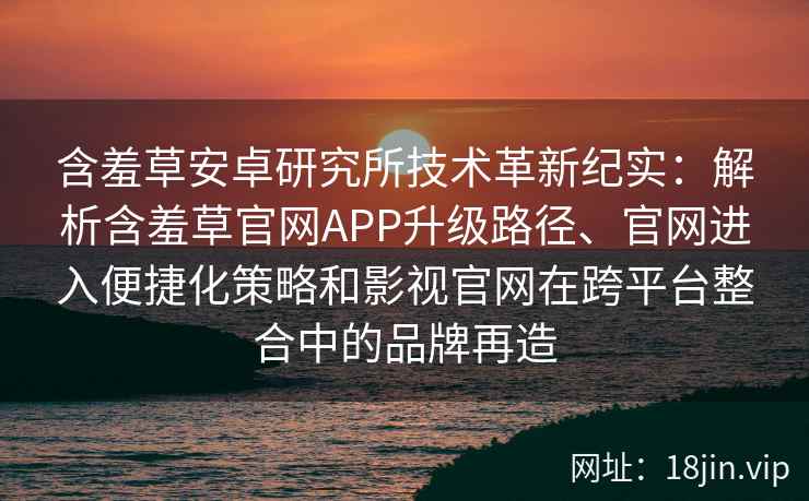 含羞草安卓研究所技术革新纪实：解析含羞草官网APP升级路径、官网进入便捷化策略和影视官网在跨平台整合中的品牌再造