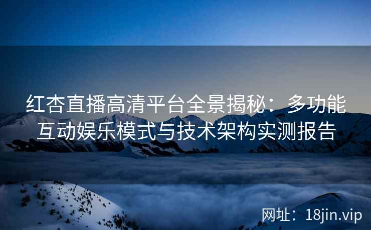 红杏直播高清平台全景揭秘：多功能互动娱乐模式与技术架构实测报告