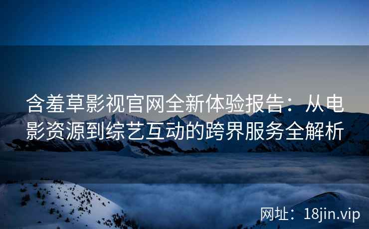 含羞草影视官网全新体验报告：从电影资源到综艺互动的跨界服务全解析